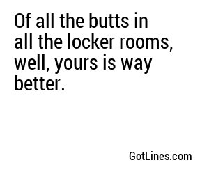 Of all the butts in all the locker rooms, well, yours is way better.
