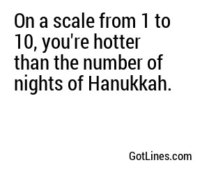 On a scale from 1 to 10, you're hotter than the number of nights of Hanukkah.
