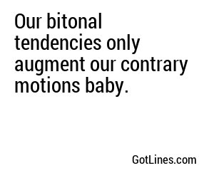 Our bitonal tendencies only augment our contrary motions baby.
