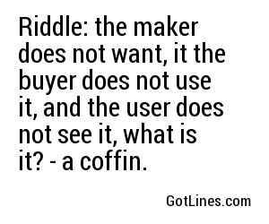 Riddle: the maker does not want, it the buyer does not use it, and the user does not see it, what is it? - a coffin.
