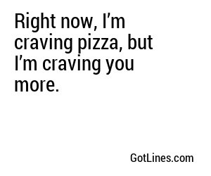 Right now, I’m craving pizza, but I’m craving you more.