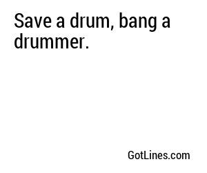 Save a drum, bang a drummer.
