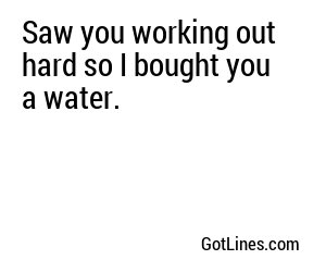 Saw you working out hard so I bought you a water.
