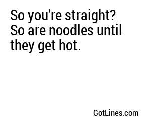 So you're straight? So are noodles until they get hot.
