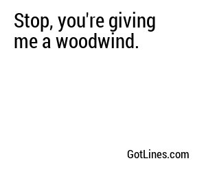 Stop, you're giving me a woodwind.
