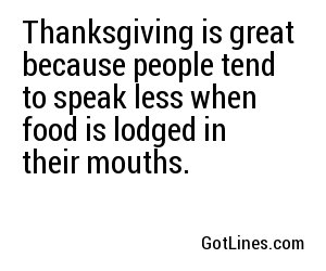 Thanksgiving is great because people tend to speak less when food is lodged in their mouths.
