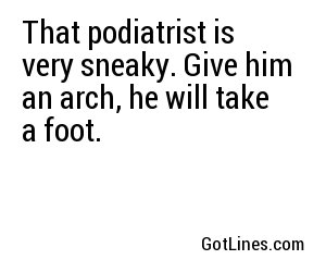 That podiatrist is very sneaky. Give him an arch, he will take a foot.
