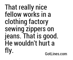 That really nice fellow works in a clothing factory sewing zippers on jeans. That is good. He wouldn't hurt a fly.
