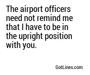 The airport officers need not remind me that I have to be in the upright position with you.
