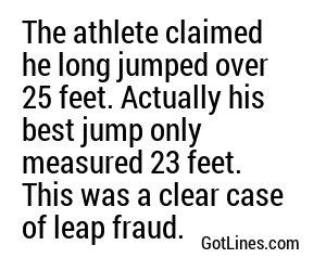 The athlete claimed he long jumped over 25 feet. Actually his best jump only measured 23 feet. This was a clear case of leap fraud.
