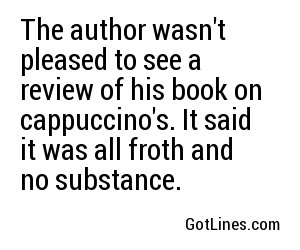 The author wasn't pleased to see a review of his book on cappuccino's. It said it was all froth and no substance.
