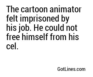 The cartoon animator felt imprisoned by his job. He could not free himself from his cel.
