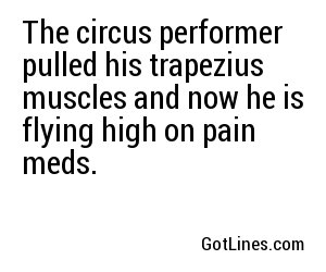 The circus performer pulled his trapezius muscles and now he is flying high on pain meds.
