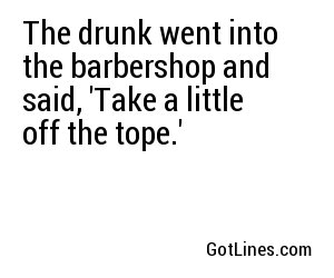 The drunk went into the barbershop and said, 'Take a little off the tope.'
