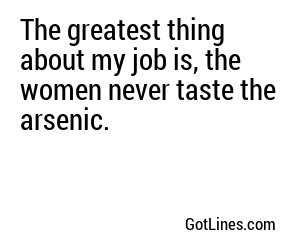 The greatest thing about my job is, the women never taste the arsenic.
