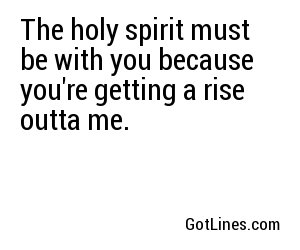 The holy spirit must be with you because you're getting a rise outta me.
