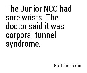 The Junior NCO had sore wrists. The doctor said it was corporal tunnel syndrome.
