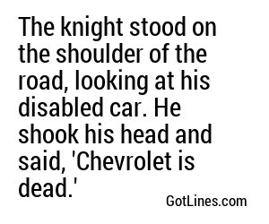 The knight stood on the shoulder of the road, looking at his disabled car. He shook his head and said, 'Chevrolet is dead.'
