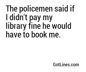 The policemen said if I didn't pay my library fine he would have to book me.
