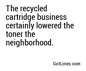 The recycled cartridge business certainly lowered the toner the neighborhood.
