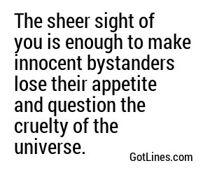 The sheer sight of you is enough to make innocent bystanders lose their appetite and question the cruelty of the universe.
