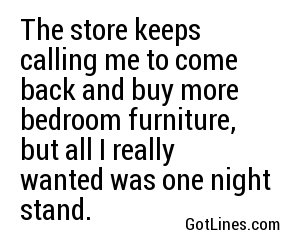 The store keeps calling me to come back and buy more bedroom furniture, but all I really wanted was one night stand.
