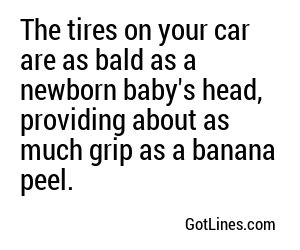 The tires on your car are as bald as a newborn baby's head, providing about as much grip as a banana peel.
