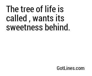 The tree of life is called , wants its sweetness behind.
