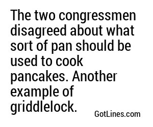 The two congressmen disagreed about what sort of pan should be used to cook pancakes. Another example of griddlelock.
