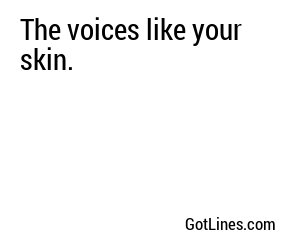 The voices like your skin.
