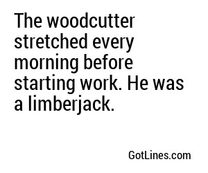 The woodcutter stretched every morning before starting work. He was a limberjack.
