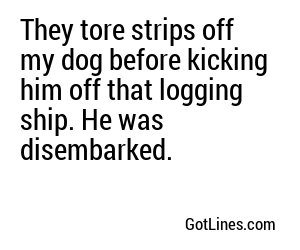 They tore strips off my dog before kicking him off that logging ship. He was disembarked.
