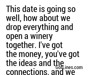 This date is going so well, how about we drop everything and open a winery together. I've got the money, you've got the ideas and the connections, and we both have great taste in wine.
