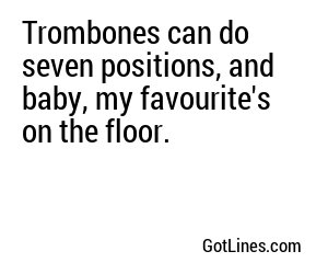 Trombones can do seven positions, and baby, my favourite's on the floor.
