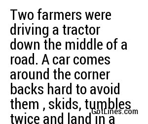 Two farmers were driving a tractor down the middle of a road. A car comes around the corner backs hard to avoid them , skids, tumbles twice and land in a field. Jimmy say to Eamonn it's just as well we got out of that field.
