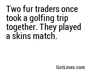 Two fur traders once took a golfing trip together. They played a skins match.
