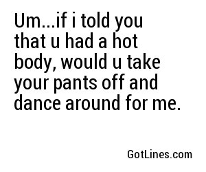 Um...if i told you that u had a hot body, would u take your pants off and dance around for me.
