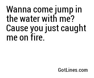 Wanna come jump in the water with me? Cause you just caught me on fire.
