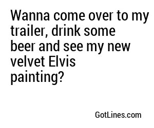 Wanna come over to my trailer, drink some beer and see my new velvet Elvis painting?