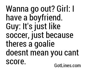 Wanna go out? Girl: I have a boyfriend. Guy: It's just like soccer, just because theres a goalie doesnt mean you cant score.
