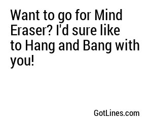 Want to go for Mind Eraser? I'd sure like to Hang and Bang with you!
