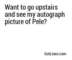 Want to go upstairs and see my autograph picture of Pele?
