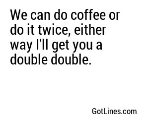 We can do coffee or do it twice, either way I'll get you a double double.
