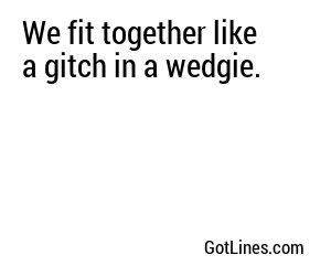 We fit together like a gitch in a wedgie.
