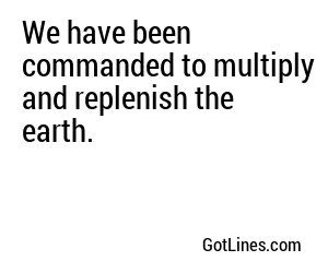 We have been commanded to multiply and replenish the earth.
