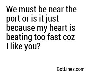 We must be near the port or is it just because my heart is beating too fast coz I like you?
