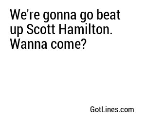 We're gonna go beat up Scott Hamilton. Wanna come?
