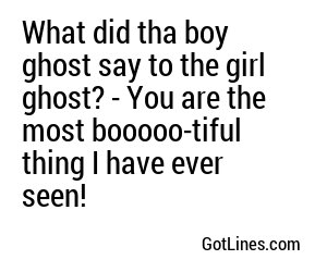 What did tha boy ghost say to the girl ghost? - You are the most booooo-tiful thing I have ever seen!
