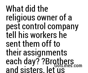 What did the religious owner of a pest control company tell his workers he sent them off to their assignments each day? ?Brothers and sisters, let us spray.?
