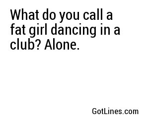 What do you call a fat girl dancing in a club? Alone.